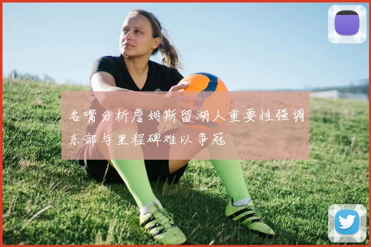 名嘴分析詹姆斯留湖人重要性强调东部与里程碑难以争冠