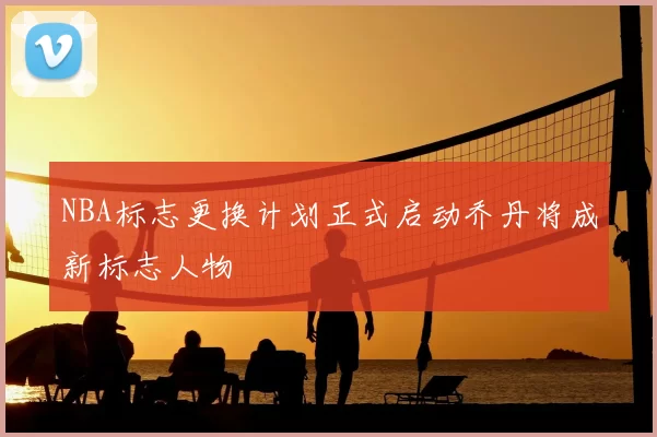 NBA标志更换计划正式启动乔丹将成新标志人物