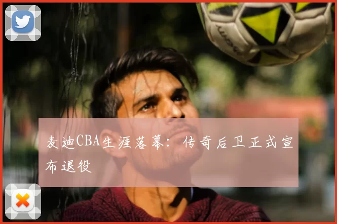 麦迪CBA生涯落幕：传奇后卫正式宣布退役