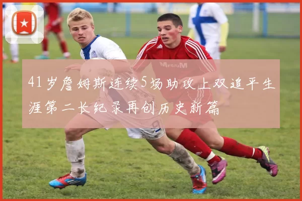 41岁詹姆斯连续5场助攻上双追平生涯第二长纪录再创历史新篇