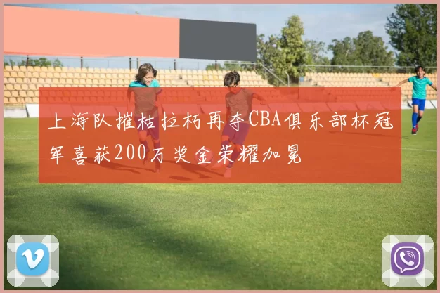 上海队摧枯拉朽再夺CBA俱乐部杯冠军喜获200万奖金荣耀加冕