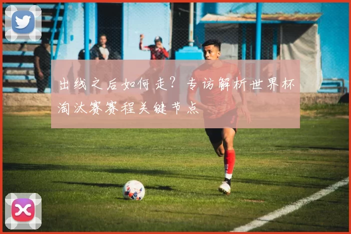 出线之后如何走?专访解析世界杯淘汰赛赛程关键节点
