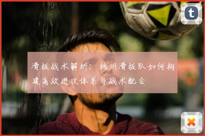 滑板战术解析：杭州滑板队如何构建高效进攻体系与战术配合