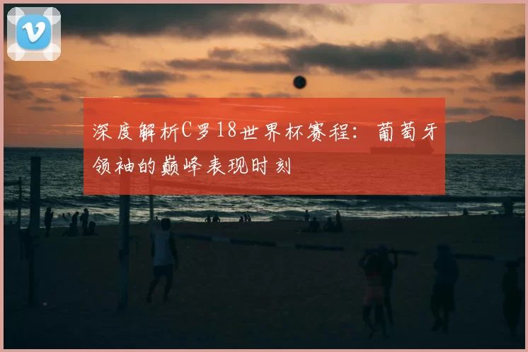 深度解析C罗18世界杯赛程:葡萄牙领袖的巅峰表现时刻