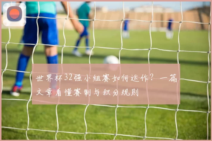 世界杯32强小组赛如何运作?一篇文章看懂赛制与积分规则