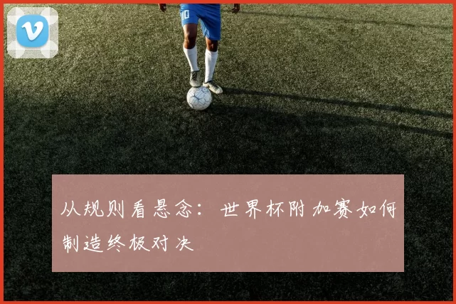 从规则看悬念:世界杯附加赛如何制造终极对决
