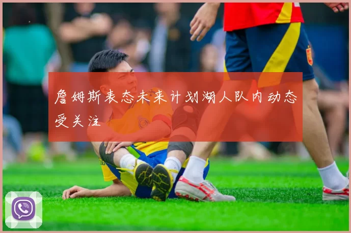 詹姆斯表态未来计划湖人队内动态受关注