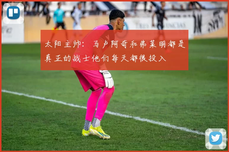 太阳主帅:马卢阿奇和弗莱明都是真正的战士他们每天都很投入