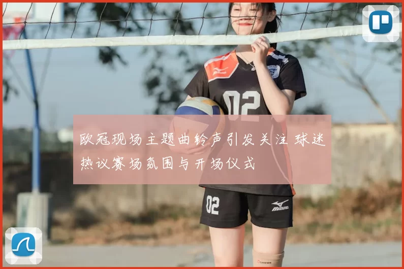 欧冠现场主题曲铃声引发关注 球迷热议赛场氛围与开场仪式