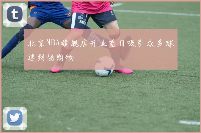 北京NBA旗舰店开业首日吸引众多球迷到场购物
