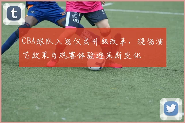 CBA球队入场仪式升级改革，现场演艺效果与观赛体验迎来新变化