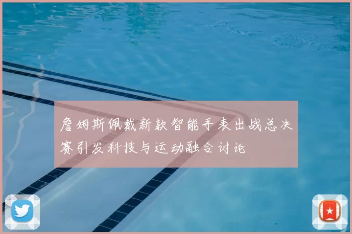 詹姆斯佩戴新款智能手表出战总决赛引发科技与运动融合讨论