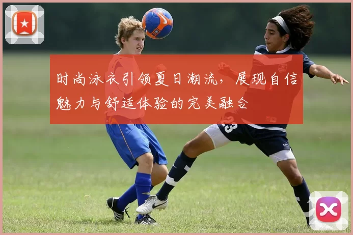 时尚泳衣引领夏日潮流，展现自信魅力与舒适体验的完美融合