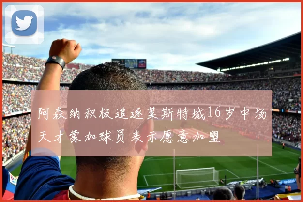 阿森纳积极追逐莱斯特城16岁中场天才蒙加球员表示愿意加盟