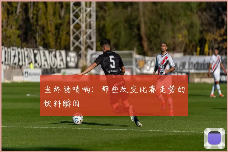 当终场哨响:那些改变比赛走势的饮料瞬间
