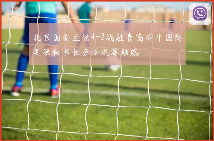 北京国安主场4-2战胜青岛海牛国际足联秘书长亲临观赛助威