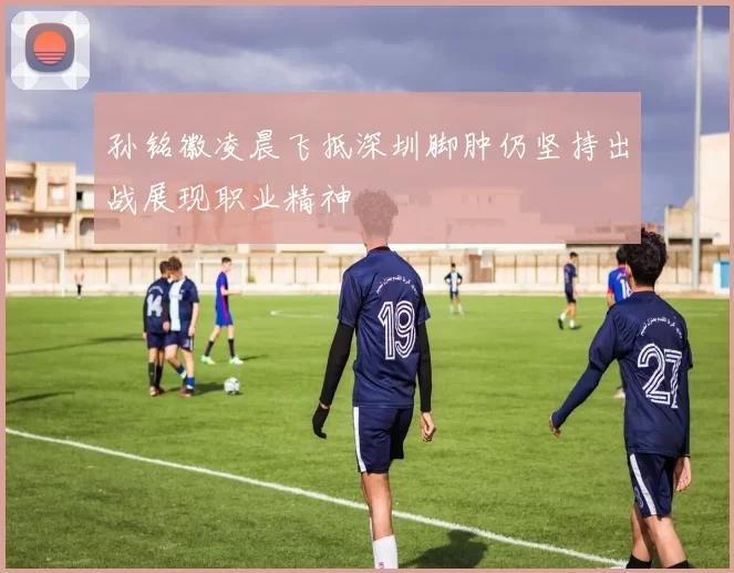 孙铭徽凌晨飞抵深圳脚肿仍坚持出战展现职业精神