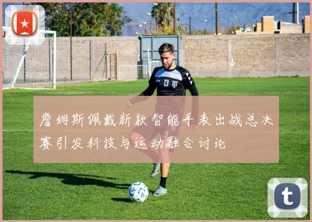 詹姆斯佩戴新款智能手表出战总决赛引发科技与运动融合讨论