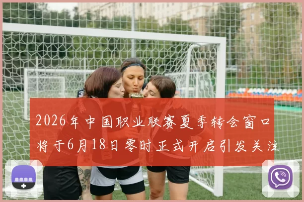 2026年中国职业联赛夏季转会窗口将于6月18日零时正式开启引发关注