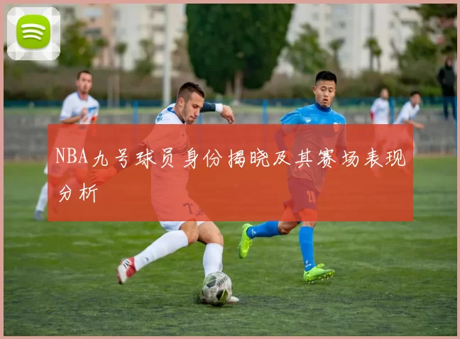 NBA九号球员身份揭晓及其赛场表现分析