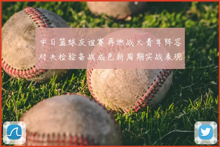 中日篮球友谊赛再燃战火青年阵容对决检验备战成色新周期实战表现