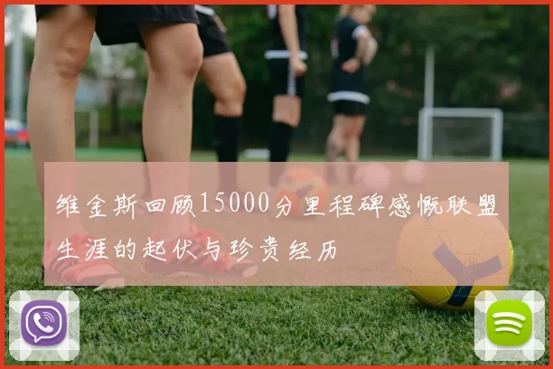 维金斯回顾15000分里程碑感慨联盟生涯的起伏与珍贵经历