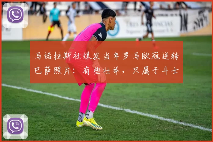 马诺拉斯社媒发当年罗马欧冠逆转巴萨照片:有些壮举,只属于斗士