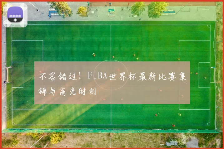 不容错过！FIBA世界杯最新比赛集锦与高光时刻