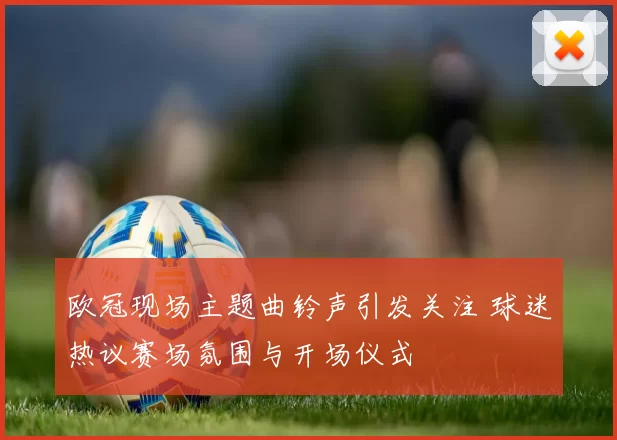 欧冠现场主题曲铃声引发关注 球迷热议赛场氛围与开场仪式