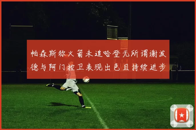 帕森斯称火箭未追哈登无所谓谢泼德与阿门控卫表现出色且持续进步