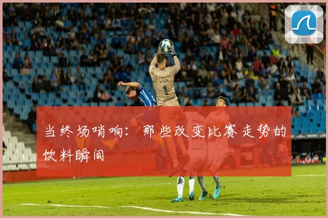 当终场哨响:那些改变比赛走势的饮料瞬间