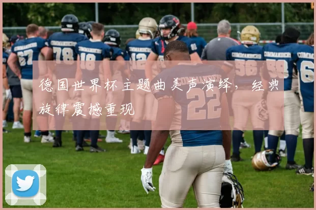 德国世界杯主题曲美声演绎,经典旋律震撼重现