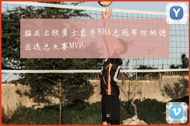 猛龙击败勇士首夺NBA总冠军伦纳德当选总决赛MVP