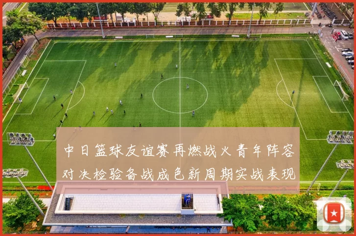 中日篮球友谊赛再燃战火青年阵容对决检验备战成色新周期实战表现