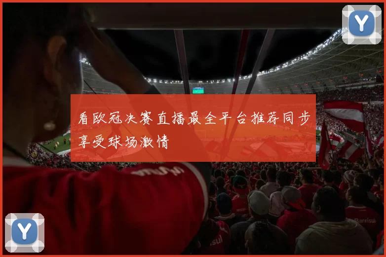 看欧冠决赛直播最全平台推荐同步享受球场激情