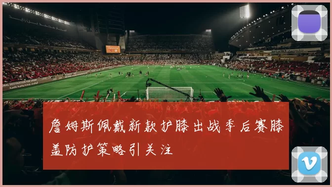詹姆斯佩戴新款护膝出战季后赛膝盖防护策略引关注