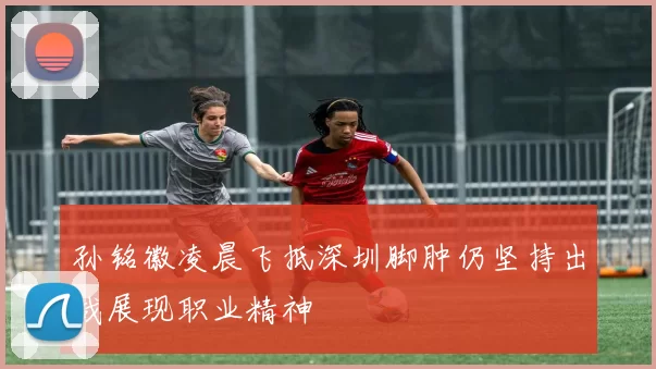 孙铭徽凌晨飞抵深圳脚肿仍坚持出战展现职业精神