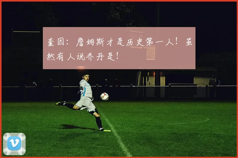 奎因：詹姆斯才是历史第一人！虽然有人说乔丹是！