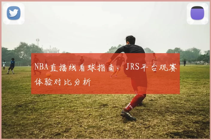 NBA直播线看球指南,JRS平台观赛体验对比分析