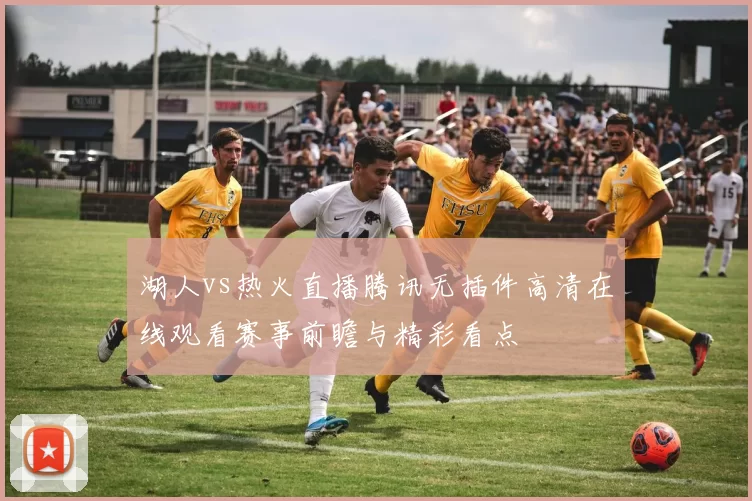 湖人vs热火直播腾讯无插件高清在线观看赛事前瞻与精彩看点