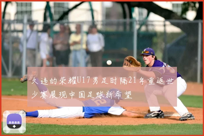 久违的荣耀U17男足时隔21年重返世少赛展现中国足球新希望