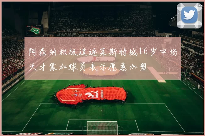 阿森纳积极追逐莱斯特城16岁中场天才蒙加球员表示愿意加盟