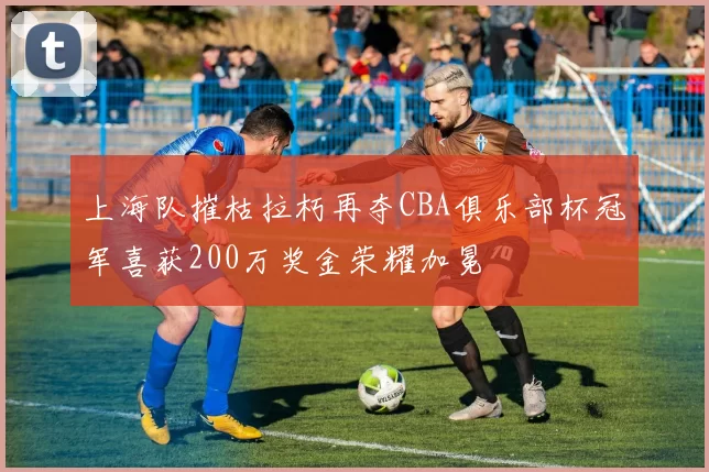 上海队摧枯拉朽再夺CBA俱乐部杯冠军喜获200万奖金荣耀加冕