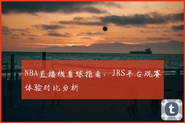 NBA直播线看球指南,JRS平台观赛体验对比分析