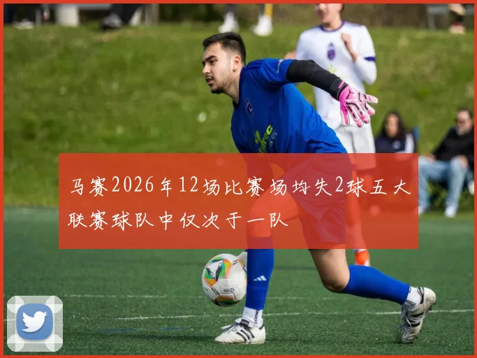马赛2026年12场比赛场均失2球五大联赛球队中仅次于一队