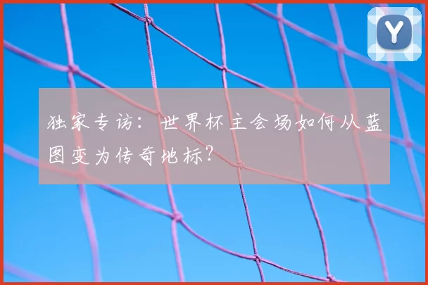 独家专访:世界杯主会场如何从蓝图变为传奇地标?