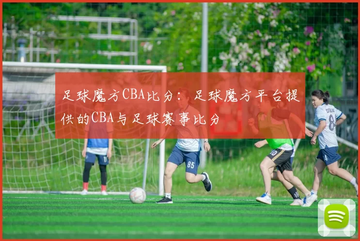 足球魔方CBA比分:足球魔方平台提供的CBA与足球赛事比分