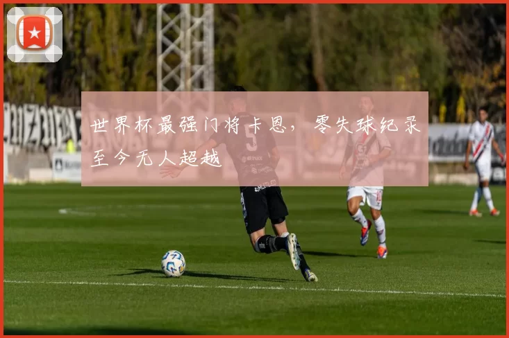 世界杯最强门将卡恩,零失球纪录至今无人超越