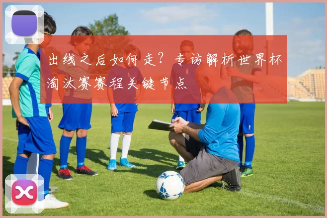 出线之后如何走?专访解析世界杯淘汰赛赛程关键节点