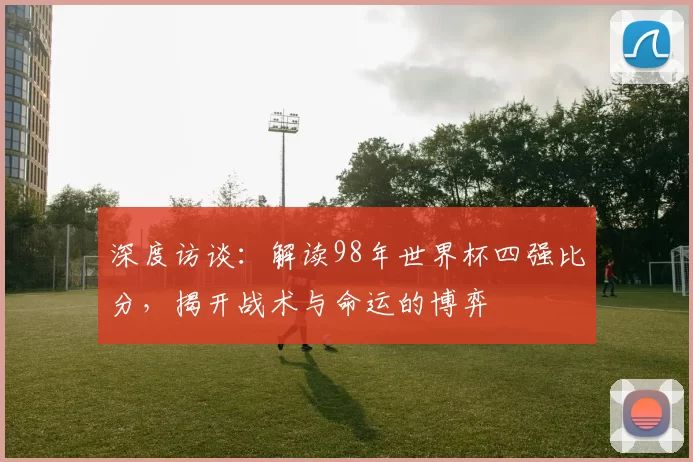 深度访谈:解读98年世界杯四强比分,揭开战术与命运的博弈